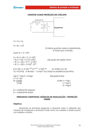 VARISTOR COMO PROTEÇÃO DO CIRCUITO

VI = VR + V0
VI = R.I + CIβ
D indica quantas vezes a sobretensão
é maior que a tensão.
Surto VE = VI + DVI
VI = R.( I+ ID) + C ( I+ ID)β
= R.( I + ID) + C [I (1+D)] β
= R. ( I + ID) + C I β . [1+D] β
= R. ( I + ID) + (1+D) β . CI β

Equação da região ativa

R (I+ ID) >> (1+D) 0,035 CI 0,035 [1+D]0,035
β= 0,035 / D= 50
VR = R (I+ID) A tensão “ a mais” fica toda na resistência da linha.
log V = log C + β log I
y = b + βx
β= ∆ logV
∆ logI

Equação linear
onde: x = log I
y = log V
b = log C

β = coeficiente angular
b = coeficiente linear
PERGUNTAS E RESPOSTAS: MÓDULOS DE SINALIZAÇÃO / PROTEÇÃO
FINDER
Objetivos:
Apresentar as principais perguntas e respostas sobre a utilização dos
módulos de sinalização e proteção Finder tanto nos modelos a diodo quanto
nos modelos a varistor.

Documento criado por: Engenharia de Produtos
Finder Componentes Ltda.

25

 