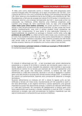 R- Não, pois como observado acima o módulo não está preparado para
suportar energias altas. Por exemplo, se eu ligar uma bobina de 125 VDC, com
corrente de 0,4 A e com uma constante de tempo com armadura fechada de
L/R= 25ms, teremos uma resistência de fio de 312,5Ώ e uma indutância de 7,8H.
Considerando a fórmula de energia do indutor E=Li2/2 (onde L é indutância e i
corrente), teremos uma energia armazenada de 0,62 J, que pode entrar via
cabeação nas interfaces, então teremos uma interface projetada para
suportar uma energia de 15mJ suportando 0,62J, ou seja, uma energia 42
vezes maior (uma única bobina somente), isto pode queimar a interface ou
reduzir a vida útil principalmente dos semicondutores, ou seja, pode não haver
defeito imediatamente, mas com o tempo poderá haver problemas de
queima dos componentes. O que existe é uma aplicação indevida e é
responsabilidade do projetista ou proteger o módulo contra estes surtos via
protetores de surto (DPS), ou utilizar somente relé e base, pois a bobina do relé
é muito mais resistente a estes tipos de surtos (como especificado no catálogo
Finder, imunidade a distúrbios induzidos). Não adianta a bobina do relé Finder
não enviar ruído se em paralelo com ela haver várias bobinas enviando
tensões reversas, teremos um ambiente com muitos ruídos e fora de EMC.
6- Como funciona o principal módulo a Varistor por exemplo o 99.02.0.230.99 ?
R: Conforme esquema abaixo :

O módulo é alimentado em DC , o led acenderá pois estará diretamente
polarizado e o resistor R irá limitar a corrente de circulação para o led, e o
diodo, ligado junto ao led, impedirá de polarizar o led invertido o que pode
danificá-lo.O varistor irá na tensão por exemplo de 125 VDC apresentar uma
resistência alta quase não desviando corrente, a bobina do relé será
alimentada e o relé será acionado. Quando o circuito é desligado a bobina
gera uma alta tensão e quando esta tensão reversa atinge 275V , a resistência
do varistor cai extremamente, fazendo este componente absorver a energia
da bobina.
Quando alimentamos os módulos em AC o diodo D, ligado junto ao led,
retificará a tensão em meia onda, transformando em DC pulsante e assim o
led será alimentado, e em regime nominal o varistor apresenta uma grande
impedância quase não absorvendo energia, a bobina do relé será alimentada
e o relé será acionado. No momento de desligamento a bobina gera uma
força eletromotriz que quando a tensão ultrapassa o nível de 275V, o varistor
absorverá a energia, que está armazenada na bobina, impedindo que ela
seja enviada para o componente que aciona a interface.

Documento criado por: Engenharia de Produtos
Finder Componentes Ltda.

27

 