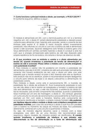 7- Como funciona o principal módulo a diodo, por exemplo, o 99.02.9.220.99 ?
R: Conforme esquema elétrico a seguir :

O módulo é alimentado em DC, com o terminal positivo em +A1 e o terminal
negativo em –A2, o diodo D1 estará diretamente polarizado e deixará passar
corrente para alimentar o led, fazendo este acender, sendo a corrente do led
limitada pelo resistor R. O diodo D nesta situação estará inversamente
polarizado, não influindo no circuito e com isto a bobina do relé é alimentada
sendo o relé acionado. Quando desligamos esta tensão a bobina gera uma
força eletromotriz em sentido contrário fazendo o diodo D conduzir e este faz
com que a energia armazenada pela bobina do relé seja dissipada pela
própria resistência do fio da bobina, isto retarda o tempo de abertura do relé.
8- O que acontece com os módulos a varistor e a diodo alimentados em
tensão DC quando invertemos a polaridade da tensão de alimentação? A
bobina do relé é acionada ?Posso retirar o módulo com o circuito energizado
com polaridade invertida?
R- Para módulos a varistor não há problema em inverter a polaridade da
alimentação, pois ele é AC/DC, a bobina do relé será acionada normalmente,
somente não haverá sinalização do led, pois o diodo em série com este
impedirá que a tensão reversa vá para o led, fazendo este não se danificar.
Este produto não irá se danificar, porém é recomendável sempre desligarmos
o circuito para retirá-lo da base e só depois colocarmos a alimentação na
polaridade correta.
Para módulos a diodo, como este é exclusivamente DC, a inversão de
polaridade faz o diodo de entrada D1, ficar inversamente polarizado e com
isso ele não deixa o led e resistor ser energizado e também a bobina do relé
não será alimentada, ou seja, o relé não acionará, a existência do diodo D1,
faz-se necessário, pois se este componente não existisse, quando a polaridade
fosse invertida por um erro de montagem, o diodo D , iria conduzir, gerando
um curto-circuito no circuito de acionamento e provavelmente se tivermos por
exemplo um PLC com saída a transistor, teremos este componente de
acionamento danificado e também o próprio módulo.Também não podemos
por hipótese alguma retirar o módulo a diodo com a interface energizada com
polaridade invertida, pois caso isto aconteça o diodo D que fica em paralelo
com a bobina no momento do saque do módulo da base, fica polarizado
diretamente, entrando em curto circuito e queimando o módulo.
Ou seja, de maneira alguma devemos sacar o módulo com a base
energizada, pois além de ser uma técnica não recomendável para
segurança, alguns modelos de módulos podem ser danificados. O correto
quando invertemos a polaridade da interface é que primeiro seja
desconectado os fios de alimentação ou a fonte de alimentação seja

Documento criado por: Engenharia de Produtos
Finder Componentes Ltda.

28

 