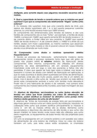 desligada, para somente depois caso julguemos necessário sacarmos relé e
módulo.
9- Qual a capacidade de tensão e corrente externa que os módulos em geral
suportam? E por que os componentes são relativamente “frágeis” contra surtos
externos?
R- Os módulos não suportam mais que uma corrente direta de 2mA, pois
apesar dos diodos suportarem até 1 A, o led suporta pequenas correntes
externas, ou uma tensão reversa maior que 1000V reversa.
Os componentes são dimensionados para tensões da bobina, e das suas
famílias de componentes são os mais “fortes”, por exemplo, a família de diodo
1N400X, começa em 1N4001 que suporta somente 50V de tensão reversa e 1 A
de corrente direta, a Finder utiliza em seus produtos o 1N4007 que suporta
1000V de tensão reversa e 1 A de corrente direta, o 1N4007 é o limite da sua
família, diodos com maior capacidade, ou mesmo varistores que absorvam
mais energia, são muito maiores e não é possível colocar em nossos módulos,
devido a sua dimensão ser muito maior.
10- Componentes como diodos e varistores apresentam defeitos
frequentemente?
R- Devido ao processo de fabricação
extremamente moderno destes
componentes (onde o processo apresenta tanto rigor que até grãos de
poeira não podem existir) é raríssimo defeitos de fabricação destes
componentes. Estes mesmos componentes são utilizados em diversos
segmentos da área eletroeletrônica até em sensíveis equipamentos
hospitalares onde está em jogo a vida dos pacientes e falhas não são
permitidas. È claro que apesar de todo rigor nada é infalível, mas tende a
baixíssimo o número de diodos com defeito de fabricação em aplicações, o
que às vezes acontece é diodos serem queimados em fontes de alimentação,
por exemplo, onde eles são muito usados, porém isto não é um defeito do
diodo, mas é devido a altos surtos de tensão que ocorrem na rede elétrica
sendo estes componentes sensíveis a surtos com tensões muito elevadas.A
Finder não é uma fabricante de diodos e de varistores, mas compra estes
componentes dos maiores fabricantes mundiais, para fazer montagem de seus
módulos.
11- Abertura de disjuntores, seccionadoras ou surtos (pulsos elevados de
tensão) em cabos que ficam paralelos aos cabos de alimentação das
interfaces, podem danificar os módulos? Se afirmativo como protejo minha
interface destes geradores de surtos de alta tensão?
R- Abertura de linhas de transmissão de energia feita por seccionadoras e
disjuntores geram imensos surtos em vários pontos da instalação, induzindo via
cabeação estes surtos que podem danificar principalmente os módulos e
como é
em DC as maiores vítimas são os diodos. Elementos como
seccionadoras e disjuntores são elementos de alta tensão e seus surtos não
devem interferir na baixa tensão onde nossos relés são utilizados, pois surtos
desta magnitude, os equipamentos de baixa tensão não são projetados para
suportar.
Um surto se propagando em um condutor próximo e em paralelo aos cabos
de alimentação de uma bobina de interface, induz no cabo da bobina
também um surto, pois estes cabos estão acoplados, os chamados

Documento criado por: Engenharia de Produtos
Finder Componentes Ltda.

29

 