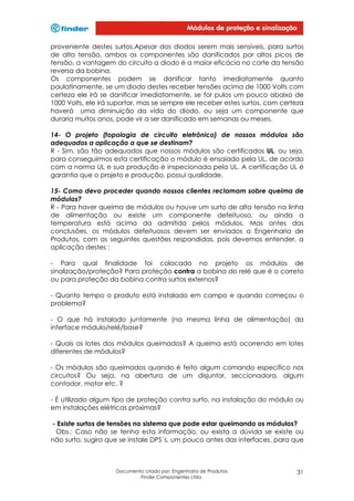 proveniente destes surtos.Apesar dos diodos serem mais sensíveis, para surtos
de alta tensão, ambos os componentes são danificados por altos picos de
tensão, a vantagem do circuito a diodo é a maior eficácia no corte da tensão
reversa da bobina.
Os componentes podem se danificar tanto imediatamente quanto
paulatinamente, se um diodo destes receber tensões acima de 1000 Volts com
certeza ele irá se danificar imediatamente, se for pulos um pouco abaixo de
1000 Volts, ele irá suportar, mas se sempre ele receber estes surtos, com certeza
haverá uma diminuição da vida do diodo, ou seja um componente que
duraria muitos anos, pode vir a ser danificado em semanas ou meses.
14- O projeto (topologia de circuito eletrônico) de nossos módulos são
adequados a aplicação a que se destinam?
R - Sim, são tão adequados que nossos módulos são certificados UL, ou seja,
para conseguirmos esta certificação o módulo é ensaiado pela UL, de acordo
com a norma UL e sua produção é inspecionada pela UL. A certificação UL é
garantia que o projeto e produção, possui qualidade.
15- Como devo proceder quando nossos clientes reclamam sobre queima de
módulos?
R - Para haver queima de módulos ou houve um surto de alta tensão na linha
de alimentação ou existe um componente defeituoso, ou ainda a
temperatura está acima da admitida pelos módulos. Mas antes das
conclusões, os módulos defeituosos devem ser enviados a Engenharia de
Produtos, com as seguintes questões respondidas, pois devemos entender, a
aplicação destes :
- Para qual finalidade foi colocado no projeto os módulos de
sinalização/proteção? Para proteção contra a bobina do relé que é o correto
ou para proteção da bobina contra surtos externos?
- Quanto tempo o produto está instalado em campo e quando começou o
problema?
- O que há instalado juntamente (na mesma linha de alimentação) da
interface módulo/relé/base?
- Quais os lotes dos módulos queimados? A queima está ocorrendo em lotes
diferentes de módulos?
- Os módulos são queimados quando é feito algum comando específico nos
circuitos? Ou seja, na abertura de um disjuntor, seccionadora, algum
contador, motor etc. ?
- É utilizado algum tipo de proteção contra surto, na instalação do módulo ou
em instalações elétricas próximas?
- Existe surtos de tensões no sistema que pode estar queimando os módulos?
Obs.: Caso não se tenha esta informação, ou exista a dúvida se existe ou
não surto, sugiro que se instale DPS´s, um pouco antes das interfaces, para que

Documento criado por: Engenharia de Produtos
Finder Componentes Ltda.

31

 