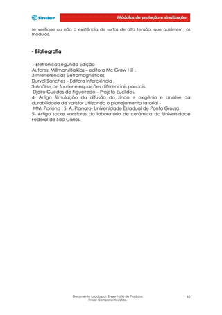 se verifique ou não a existência de surtos de alta tensão, que queimem os
módulos.

- Bibliografia
1-Eletrônica Segunda Edição
Autores: Millman/Halkias – editora Mc Graw Hill .
2-Interferências Eletromagnéticas.
Durval Sanches – Editora Interciência .
3-Análise de fourier e equações diferenciais parciais.
Djairo Guedes de Figueiredo – Projeto Euclides.
4- Artigo Simulação da difusão do zinco e oxigênio e análise da
durabilidade de varistor utilizando o planejamento fatorial MM. Pariona , S. A. Pianaro- Universidade Estadual de Ponta Grossa
5- Artigo sobre varistores do laboratório de cerâmica da Universidade
Federal de São Carlos.

Documento criado por: Engenharia de Produtos
Finder Componentes Ltda.

32

 