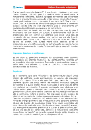 Em temperaturas muito baixas,(0° K) a estrutura cristalina comporta-se
como isolante, pois não possui portadores livres de eletricidade. A
temperatura ambiente, algumas ligações covalentes são quebradas
devido a energia térmica, podendo então ocorrer condução. Para um
cristal semicondutor como o germânio é em torno de 0,72eV e para o
silício 1,1eV. A ausência de elétrons na ligação covalente é chamada
buraco, sendo este de vital importância pois é efetivamente um
portador de eletricidade, comparável ao elétron livre.
Este mecanismo se baseia no fato de que quando uma ligação é
incompleta tal que exista um buraco, é relativamente fácil de ser
preenchida por um elétron de valência que deixa uma ligação
covalente de um átomo vizinho, este elétron ao sair da ligação
covalente deixa outro buraco. Assim o buraco se move em direção
oposta ao elétron, este buraco nesta nova posição, pode ser
preenchido por um elétron oriundo de outra ligação covalente. Temos
assim um mecanismo de condução da eletricidade que não envolve
elétrons livres.
Impurezas doadoras e aceitadoras
Se ao silício ou germânio intrínseco, for adicionado uma pequena
quantidade de átomos trivalentes ou pentavalentes, teremos um
semicondutor dopado extrínseco. Dopando o semicondutor, fazemos
existir nele, mais elétrons ou buracos, com isto aumentaremos a
condutividade do material.
Doadores
Se o elemento que será “misturado” ao semicondutor possui único
elétron de valência, sendo pentavalente, os átomos de impurezas
deslocarão alguns átomos de germânio (por exemplo) na rede
cristalina, quatro dos cinco eletros de valência ocuparão ligações
covalentes e o quinto elétron ficará não ligado e será utilizado como
um portador de corrente. A energia necessária para deslocar esse
quinto elétron para a camada de condução é de 0,01eV para o
germânio ou 0,05eV para o silício. Exemplos de impurezas pentavalentes
são o antimônio, fósforo e arsênio. Tais impurezas doam excesso de
elétrons, sendo portanto, conhecida como impurezas doadoras tipo N.
Quando impurezas doadoras são adicionadas a um semicondutor,
níveis de energia permitidos são introduzidos a uma pequena distância
abaixo da banda de condução. Esses novos níveis permitidos são
essencialmente níveis discretos (dentro da estrutura do cristal), e assim
sua interação é pequena, para o Ge é 0,01eV e para o Si é 0,05eV,
abaixo da banda de condução, portanto a temperatura ambiente
quase todos os “quinto” elétrons do material doador estão situados na
banda de condução, como figura abaixo para o silício:

Documento criado por: Engenharia de Produtos
Finder Componentes Ltda.

4

 