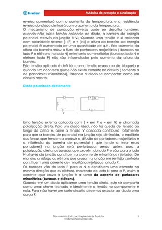 reversa aumentará com o aumento da temperatura, e a resistência
reversa do diodo diminuirá com o aumento da temperatura.
O mecanismo de condução reversa pode ser descrita também:
quando não existe tensão aplicada ao diodo, a barreira de energia
potencial através da junção é V0. Quando uma tensão V é aplicada
com polaridade reversa [- (P) e + (N)] a altura da barreira da energia
potencial é aumentada de uma quantidade de q.V . Este aumento da
altura da barreira reduz o fluxo de portadores majoritários ( buracos no
lado P e elétrons no lado N) entretanto os minoritários (buracos lado N e
elétrons lado P) não são influenciados pelo aumento da altura da
barreira.
Esta tensão aplicada é definida como tensão reversa ou de bloqueio e
quando isto acontece quase não existe corrente no circuito ( somente a
de portadores minoritários), fazendo o diodo se comportar como um
circuito aberto.
Diodo polarizado diretamente

Uma tensão externa aplicada com ( + em P e – em N) é chamada
polarização direta. Para um diodo ideal, não há queda de tensão ao
longo do cristal e, assim a tensão V aplicada contribuirá totalmente
para que a barreira de potencial na junção seja diminuída, o equilíbrio
das forças que tendem a produzir a difusão de portadores majoritários e
a influência da barreira de potencial ( que tende a frear esses
portadores) na junção será perturbado, sendo assim, para a
polarização direta, os buracos que provêm do lado P e vão para o lado
N através da junção constituem a corrente de minoritários injetados. De
maneira análoga os elétrons que cruzam a junção em sentido contrário
constituem uma corrente de minoritários injetados no lado P.
Os buracos vão do lado P para o N e constituem uma corrente na
mesma direção que os elétrons, movendo do lado N para o P, assim a
corrente que cruza a junção é a soma da corrente de portadores
minoritários (buracos e elétrons).
Quando em um diodo aplicamos uma tensão direta, este se comporta
como uma chave fechada e idealmente a tensão no componente é
nula. Para não haver um curto-circuito devemos associar ao diodo uma
carga R.

Documento criado por: Engenharia de Produtos
Finder Componentes Ltda.

7

 
