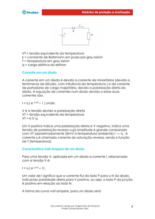 VT = tensão equivalente da temperatura
k = constante de Boltzmann em joules por grau kelvin
T = temperatura em grau kelvin
q = carga elétrica do elétron
Corrente em um diodo
A corrente em um diodo é devido a corrente de minoritários (devido a
fenômenos de difusão, com influência da temperatura ) e da corrente
de portadores de carga majoritária, devido a polarização direta do
diodo. A equação de correntes num diodo devido a estas duas
correntes são:
I = I0 ( e V/VT – 1 ) onde:
V é a tensão devido a polarização direta
VT = tensão equivalente da temperatura
VT = k.T/ q.
Um V positivo indica uma polarização direta e V negativo, indica uma
tensão de polarização reversa cuja amplitude é grande comparada
com VT (aproximadamente 26mV à temperatura ambiente) I → -I0 . A
corrente I0 é chamada corrente de saturação reversa, sendo I0 função
de T (temperatura).
Característica Volt-Ampere de um diodo
Para uma tensão V, aplicada em um diodo a corrente I, relacionada
com a tensão V é:
I = I0 ( e V/VT – 1) .
Um valor de I significa que a corrente flui do lado P para o N do diodo,
indicando polaridade direta para V positivo, ou seja, o lado P da junção
é positivo em relação ao lado N.
A forma da curva volt-ampere, para um diodo será:

Documento criado por: Engenharia de Produtos
Finder Componentes Ltda.

8

 