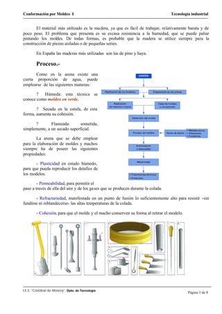 Conformación por Moldeo I Tecnología industrial
I.E.S. “Cristóbal de Monroy”. Dpto. de Tecnología
Página 3 de 8
El material más utilizado es la madera, ya que es fácil de trabajar, relativamente barata y de
poco peso. El problema que presenta es su escasa resistencia a la humedad, que se puede paliar
pintando los moldes. De todas formas, es probable que la madera se utilice siempre para la
construcción de piezas aisladas o de pequeñas series.
En España las maderas más utilizadas son las de pino y haya.
Proceso.-
Como en la arena existe una
cierta proporción de agua, puede
emplearse de las siguientes maneras:
? Húmeda: esta técnica se
conoce como moldeo en verde.
? Secada en la estufa, de esta
forma, aumenta su cohesión.
? Flameada: sometida,
simplemente, a un secado superficial.
La arena que se debe emplear
para la elaboración de moldes y machos
siempre ha de poseer las siguientes
propiedades:
- Plasticidad en estado húmedo,
para que pueda reproducir los detalles de
los modelos.
- Permeabilidad, para permitir el
paso a través de ella del aire y de los gases que se producen durante la colada.
- Refractariedad, manifestada en un punto de fusión lo suficientemente alto para resistir -sin
fundirse ni reblandecerse- las altas temperaturas de la colada.
- Cohesión, para que el molde y el macho conserven su forma al retirar el modelo.
 
