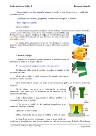 Conformación por Moldeo I Tecnología industrial
I.E.S. “Cristóbal de Monroy”. Dpto. de Tecnología
Página 4 de 8
- Conductividad calorífica adecuada, para que el metal o la aleación se enfríe en el molde a la
velocidad deseada.
- Deformabilidad suficiente, que permita la contracción de la pieza al enfriarse.
- Tener un precio aceptable.
Cajas de moldear.-
Son marcos (de madera, aluminio, fundición o acero) de forma y dimensiones muy variadas, destinadas a
contener la arena del molde. Constan de una parte superior y de otra inferior o de
fondo, provistas de espigas o clavijas y de orejas, en correspondencia, para fijar
su posición durante el moldeo. Si hay más de dos, a las otras se les llama
intermedias o aros.
Las paredes de las cajas grandes llevan una serie de agujeros o ranuras
dispuestos a tresbolillo, que facilitan la salida de los gases del molde y las aligeran
de peso.
Proceso de trabajo.-
El proceso del moldeo en arena se realiza de diferentes formas, en
función de la forma de la pieza a fabricar:
1er
caso, moldeo de una pieza simple en molde abierto.-
A) Sobre una tabla -tabla de moldeo-; se coloca el modelo, por la
mayor de sus caras.
B) Se coloca sobre la tabla, alrededor del modelo una caja de
moldeo de tamaña adecuado.
C) Se espolvorea el modelo con talco u otra sustancia en polvo que facilite su extracción
posterior.
D) Se rellena con arena y a continuación se apisona
fuertemente, para evitar que se desmorone en el momento de la
extracción del modelo.
E) Se le da la vuelta a la caja, se retira la tabla de moldear y a
continuación se extrae el modelo.
F) Se retoca el molde de los posibles desperfectos y se
espolvorea con negro de humo.
G) se cuela el metal líquido.
H) Una vez el metal frío, se rompe el molde y se extrae la pieza.
Se trata de un proceso económico, ya que la arena puede ser
reutilizada, y apropiado para todo tipo de metales, sea cual sea su temperatura de fusión. Sin embargo,
 