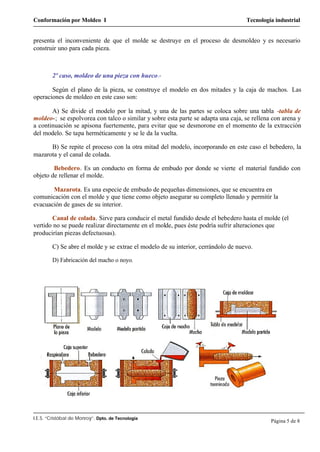 Conformación por Moldeo I Tecnología industrial
I.E.S. “Cristóbal de Monroy”. Dpto. de Tecnología
Página 5 de 8
presenta el inconveniente de que el molde se destruye en el proceso de desmoldeo y es necesario
construir uno para cada pieza.
2º caso, moldeo de una pieza con hueco.-
Según el plano de la pieza, se construye el modelo en dos mitades y la caja de machos. Las
operaciones de moldeo en este caso son:
A) Se divide el modelo por la mitad, y una de las partes se coloca sobre una tabla -tabla de
moldeo-; se espolvorea con talco o similar y sobre esta parte se adapta una caja, se rellena con arena y
a continuación se apisona fuertemente, para evitar que se desmorone en el momento de la extracción
del modelo. Se tapa herméticamente y se le da la vuelta.
B) Se repite el proceso con la otra mitad del modelo, incorporando en este caso el bebedero, la
mazarota y el canal de colada.
Bebedero. Es un conducto en forma de embudo por donde se vierte el material fundido con
objeto de rellenar el molde.
Mazarota. Es una especie de embudo de pequeñas dimensiones, que se encuentra en
comunicación con el molde y que tiene como objeto asegurar su completo llenado y permitir la
evacuación de gases de su interior.
Canal de colada. Sirve para conducir el metal fundido desde el bebedero hasta el molde (el
vertido no se puede realizar directamente en el molde, pues éste podría sufrir alteraciones que
producirían piezas defectuosas).
C) Se abre el molde y se extrae el modelo de su interior, cerrándolo de nuevo.
D) Fabricación del macho o noyo.
 