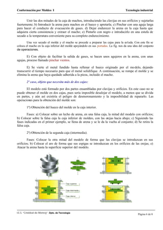Conformación por Moldeo I Tecnología industrial
I.E.S. “Cristóbal de Monroy”. Dpto. de Tecnología
Página 6 de 8
Unir las dos mitades de la caja de machos, introduciendo las clavijas en sus orificios y sujetarlas
fuertemente; b) Introducir la arena para machos en el hueco y apretarla; c) Pinchar con una aguja larga
para hacer el conducto de evacuación de gases. d) Dejar endurecer la arena en la caja hasta que
adquiera cierta consistencia y extraer el macho; e) Pintarlo con negro e introducirlo en una estufa de
secado a la temperatura conveniente para su completo endurecimiento.
Una vez secado el molde y el macho se procede a preparar las cajas para la co1ada. Con este fin se
coloca el macho en la caja inferior del molde apoyándolo en sus portadas. La fig. nos da una idea del conjunto
de operaciones.
E) Con objeto de facilitar la salida de gases, se hacen unos agujeros en la arena, con unas
agujas, proceso llamado pinchar vientos.
E) Se vierte el metal fundido hasta rellenar el hueco originado por el modelo, dejando
transcurrir el tiempo necesario para que el metal solidifique. A continuación, se rompe el molde y se
elimina la arena que haya quedado adherida a la pieza, incluido el macho.
2º caso, objeto que necesita más de dos cajas:
EI modelo está formado por dos partes ensambladas por clavijas y orificios. En este caso no se
puede obtener el molde en dos cajas, pues sería imposible desalojar el modelo, a menos que se divida
en partes, y aún así existiría el peligro de desmoronamiento y la imposibilidad de repararlo. Las
operaciones para la obtención del molde son:
1º) Obtención del hueco del molde en la caja interior.
Fases: a) Colocar sobre un lecho de arena, en una falsa caja, la mitad del modelo con orificios;
b) Colocar sobre la falsa caja la caja inferior de moldeo, con las orejas hacia abajo; c) Siguiendo las
fases indicadas en el primer ejemplo, se llena de arena y se le da la vuelta al conjunto; d) Se retira la
falsa caja.
2º) Obtención de la segunda caja (intermedia).
Fases: Colocar la otra mitad del modelo de forma que las clavijas se introduzcan en sus
orificios; b) Colocar el aro de forma que sus espigas se introduzcan en los orificios de las orejas; e)
Atacar la arena hasta la superficie superior del modelo.
 