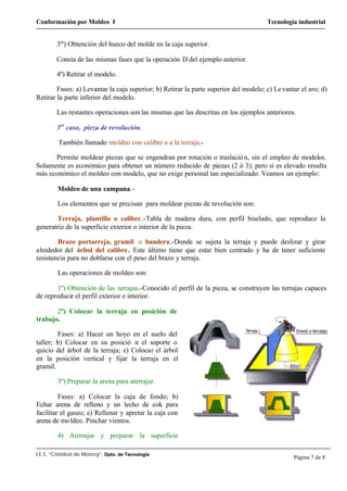Conformación por Moldeo I Tecnología industrial
I.E.S. “Cristóbal de Monroy”. Dpto. de Tecnología
Página 7 de 8
3º') Obtención del hueco del molde en la caja superior.
Consta de las mismas fases que la operación D del ejemplo anterior.
4º) Retirar el modelo.
Fases: a) Levantar la caja superior; b) Retirar la parte superior del modelo; c) Levantar el aro; d)
Retirar la parte inferior del modelo.
Las restantes operaciones son las mismas que las descritas en los ejemplos anteriores.
3er
caso, pieza de revolución.
También llamado moldeo con calibre o a la terraja.-
Permite moldear piezas que se engendran por rotación o traslación, sin el empleo de modelos.
Solamente es económico para obtener un número reducido de piezas (2 ó 3); pero si es elevado resulta
más económico el moldeo con modelo, que no exige personal tan especializado. Veamos un ejemplo:
Moldeo de una campana.-
Los elementos que se precisan para moldear piezas de revolución son:
Terraja, plantilla o calibre.-Tabla de madera dura, con perfil biselado, que reproduce la
generatriz de la superficie exterior o interior de la pieza.
Brazo portarreja, gramil o bandera.-Donde se sujeta la terraja y puede deslizar y girar
alrededor del árbol del calibre. Este último tiene que estar bien centrado y ha de tener suficiente
resistencia para no doblarse con el peso del brazo y terraja.
Las operaciones de moldeo son:
1º) Obtención de las terrajas.-Conocido el perfil de la pieza, se construyen las terrajas capaces
de reproducir el perfil exterior e interior.
2º) Colocar la terraja en posición de
trabajo.
Fases: a) Hacer un hoyo en el suelo del
taller; b) Colocar en su posició n el soporte o
quicio del árbol de la terraja; e) Colocar el árbol
en la posición vertical y fijar la terraja en el
gramil.
3º) Preparar la arena para aterrajar.
Fases: a) Colocar la caja de fondo; b)
Echar arena de relleno y un lecho de cok para
facilitar el gaseo; e) Rellenar y apretar la caja con
arena de moldeo. Pinchar vientos.
4) Aterrajar y preparar la superficie
 