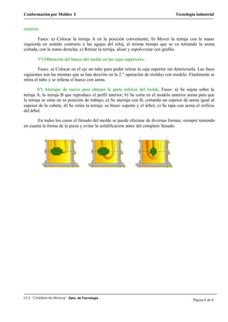 Conformación por Moldeo I Tecnología industrial
I.E.S. “Cristóbal de Monroy”. Dpto. de Tecnología
Página 8 de 8
exterior.
Fases: a) Colocar la terraja A en la posición conveniente; b) Mover la terraja con la mano
izquierda en sentido contrario a las agujas del reloj, al mismo tiempo que se va retirando la arena
cortada, con la mano derecha; e) Retirar la terraja, alisar y espolvorear con grafito.
5º) Obtención del hueco del molde en las cajas superiores.
Fases: a) Colocar en el eje un tubo para poder retirar la caja superior sin deteriorarla. Las fases
siguientes son las mismas que se han descrito en la 2." operación de moldeo con modelo. Finalmente se
retira el tubo y se rellena el hueco con arena.
6º) Aterrajar de nuevo para obtener la parte inferior del molde. Fases: a) Se sujeta sobre la
terraja A, la terraja B que reproduce el perfil interior; b) Se corta en el modelo anterior arena para que
la terraja se sitúe en su posición de trabajo; e) Se aterraja con B, cortando un espesor de arena igual al
espesor de la cubeta; d) Se retira la terraja, su brazo soporte y el árbol; e) Se tapa con arena el orificio
del árbol.
En todos los casos el llenado del molde se puede efectuar de diversas formas, siempre teniendo
en cuenta la forma de la pieza y evitar la solidificación antes del completo llenado.
 