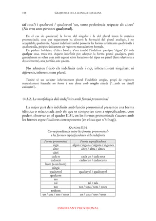 GRAMÀTICA DE LA LLENGUA CATALANA
ESBORRANY PROVISIONAL
154
tal cosa!) i qualsevol / qualssevol ‘un, sense preferència respecte als altres’
(No eren unes persones qualssevol).
En el cas de qualsevol, la forma del singular i la del plural tenen la mateixa
pronunciació, cosa que segurament ha afavorit la formació del plural analògic, i no
acceptable, qualsevols. Aquest indefinit també posseeix les formes arcaïtzants qualsevulla i
qualssevulla, pròpies únicament de registres marcadament formals.
En parlars baleàrics, d’altra banda, s’usa també l’indefinit qualque ‘algun’ (Si vols
qualque cosa, truca’m). Aquest indefinit pot adoptar la forma plural qualques, però
generalment se solen usar amb aquest valor locucions del tipus un parell (fent referència a
dos elements), una partida, uns quants.
No admeten flexió els indefinits cada i cap, inherentment singulars, ni
diferents, inherentment plural.
També té un caràcter inherentment plural l’indefinit sengles, propi de registres
marcadament formals: un home i una dona amb sengles cistells (‘…amb un cistell
cadascun’).
14.3.2. La morfologia dels indefinits amb funció pronominal
La major part dels indefinits amb funció pronominal presenten una forma
idèntica o relacionada amb els que es comporten com a especificadors, com
podem observar en el quadre II.51, on les formes pronominals s’acaren amb
les formes especificadores corresponents (en el cas que n’hi hagi).
QUADRE II.51
Correspondència entre les formes pronominals
i les formes especificadores dels indefinits
Forma pronominal Forma especificadora
algú algun / alguna / alguns / algunes
altre altre / altra / altres
altri
cada u cada un / cada una
cadascú cadascun / cadascuna
hom (o un hom)
ningú
qualsevol qualsevol / qualssevol
quelcom
res
tal tal / tals
tot tot / tota / tots / totes
tothom
un / una / uns / unes un / una / uns / unes
 