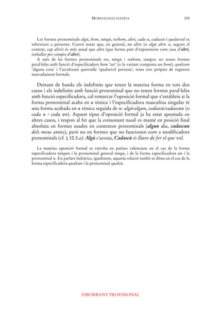 MORFOLOGIA FLEXIVA
ESBORRANY PROVISIONAL
155
Les formes pronominals algú, hom, ningú, tothom, altri, cada u, cadascú i qualsevol es
refereixen a persones. Convé notar que, en general, un altre (o algú altre o, segons el
context, cap altre) és més usual que altri (que forma part d’expressions com casa d’altri,
treballar per compte d’altri).
A més de les formes pronominals res, ningú i tothom, tampoc no tenen formes
paral·leles amb funció d’especificadors hom ‘un’ (o la variant composta un hom), quelcom
‘alguna cosa’ i l’arcaïtzant quisvulla ‘qualsevol persona’, totes tres pròpies de registres
marcadament formals.
Deixant de banda els indefinits que tenen la mateixa forma en tots dos
casos i els indefinits amb funció pronominal que no tenen formes paral·leles
amb funció especificadora, cal remarcar l’oposició formal que s’estableix si la
forma pronominal acaba en u tònica i l’especificadora masculina singular té
una forma acabada en u tònica seguida de n: algú/algun, cadascú/cadascun (o
cada u / cada un). Aquest tipus d’oposició formal ja ha estat apuntada en
altres casos, i respon al fet que la consonant nasal es manté en posició final
absoluta en formes usades en contextos prenominals (algun dia, cadascun
dels meus amics), però no en formes que no funcionen com a modificadors
prenominals (cf. § 10.3.a): Algú s’acosta, Cadascú és lliure de fer el que vol.
La mateixa oposició formal es retroba en parlars valencians en el cas de la forma
especificadora ningun i la pronominal general ningú, i de la forma especificadora un i la
pronominal u. En parlars baleàrics, igualment, aquesta relació també es dóna en el cas de la
forma especificadora qualcun i la pronominal qualcú.
 