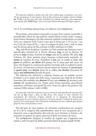 GRAMÀTICA DE LA LLENGUA CATALANA
ESBORRANY PROVISIONAL
150
Els numerals cardinals es poden usar amb valor ordinal quan es posposen a un nom i
s’hi pot pressuposar el nom número. Així, la fila (número) u, la pàgina (número) trenta-
dos. També es poden usar amb valor d’ordinals els cardinals superiors a deu posposats a
noms propis: Joan XXIII (llegit «vint-i-tres») però Ramon Berenguer IV (llegit «quart»).
14.1.3. La morfologia dels partitius, els col·lectius i els multiplicatius
Els partitius o fraccionaris assenyalen una part d’un conjunt numerable o
quantificable i, llevat de mig (amb les variants flexives mitja, mitjos i mitges),
tenen formes idèntiques a les dels numerals ordinals corresponents: un quart
(1/4), tres cinquens (3/5). Convé notar que la forma per a 1/3 és terç —un
terç (1/3); dos terços (2/3)—, i que en comptes de desè, centè i milè se solen
usar les formes dècim (1/10), centèsim (1/100) i mil·lèsim (1/1.000).
Mig, amb flexió de gènere i nombre, és l’únic partitiu que funciona com a
especificador nominal (cf. § 10.1.6): Abocava mig cos per la finestra, Es
partiren mitja taronja, Canvien les mitges soles de les sabates, Ho sabia mig
València. Els altres partitius tenen funcions exclusivament nominals: La
meitat de nosaltres hi érem, Treballant el terç que tu rendia el triple, tres
quarts de pollastre, un dècim dels guanys. En la major part dels casos sol
ésser més freqüent la construcció partitiva formada amb un ordinal (a partir
de tercer) i el nom part (o fracció, davant unitats de mesura): la tercera part,
la quarta part; una dècima (part) de la collita; tres dècimes (fraccions) de
segon; una milionèsima (fracció) de gram.
Els col·lectius fan referència a conjunts formats per un nombre concret
d’entitats i, en la major part dels casos, s’expressen per mitjà de les formes
femenines dels ordinals: una dotzena (d’ous), una trentena (de persones), una
centena (de manifestants), etc. Tenen, però, forma específica, generalment
masculina, col·lectius com parell (2), tern i terna (3), qüern (4), quintern (5),
centenar (100), milenar i miler (1.000).
Al costat dels col·lectius esmentats s’usen en contextos molt específics els mots duo (2) i
trio (3): un duo d’arpa i oboè, un trio d’asos. Així mateix, té valor col·lectiu l’ús
nominalitzat del diminutiu d’alguns ordinals en la designació de determinades
combinacions de versos (quartet, quarteta) o de peces musicals i conjunts de músics (trio,
quartet). Pren també aquest valor el diminutiu nominalitzat de certs cardinals quan designa
grups de notes musicals (doset, treset).
Des del punt de vista sintàctic, els col·lectius constitueixen una excepció
en el si de la categoria dels quantificadors, atesa la seva incapacitat per a
funcionar com a especificadors del nom; les seves funcions es limiten a les
nominals: un quintet, la segona quinzena d’abril, un centenar de raons.
Els multiplicatius designen el nombre de vegades que s’augmenta una
entitat i, amb l’excepció de doble, presenten flexió de gènere (quadre II.48).
 