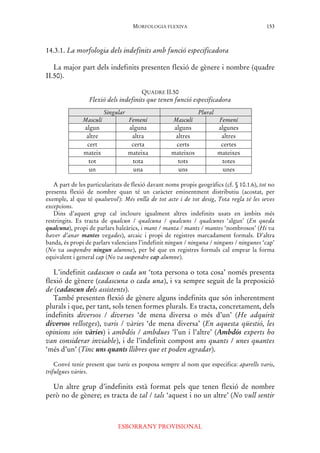 MORFOLOGIA FLEXIVA
ESBORRANY PROVISIONAL
153
14.3.1. La morfologia dels indefinits amb funció especificadora
La major part dels indefinits presenten flexió de gènere i nombre (quadre
II.50).
QUADRE II.50
Flexió dels indefinits que tenen funció especificadora
Singular Plural
Masculí Femení Masculí Femení
algun alguna alguns algunes
altre altra altres altres
cert certa certs certes
mateix mateixa mateixos mateixes
tot tota tots totes
un una uns unes
A part de les particularitats de flexió davant noms propis geogràfics (cf. § 10.1.6), tot no
presenta flexió de nombre quan té un caràcter eminentment distributiu (acostat, per
exemple, al que té qualsevol): Més enllà de tot acte i de tot desig, Tota regla té les seves
excepcions.
Dins d’aquest grup cal incloure igualment altres indefinits usats en àmbits més
restringits. Es tracta de qualcun / qualcuna / qualcuns / qualcunes ‘algun’ (En queda
qualcuna), propi de parlars baleàrics, i mant / manta / mants / mantes ‘nombrosos’ (Hi va
haver d’anar mantes vegades), arcaic i propi de registres marcadament formals. D’altra
banda, és propi de parlars valencians l’indefinit ningun / ninguna / ninguns / ningunes ‘cap’
(No va suspendre ningun alumne), per bé que en registres formals cal emprar la forma
equivalent i general cap (No va suspendre cap alumne).
L’indefinit cadascun o cada un ‘tota persona o tota cosa’ només presenta
flexió de gènere (cadascuna o cada una), i va sempre seguit de la preposició
de (cadascun dels assistents).
També presenten flexió de gènere alguns indefinits que són inherentment
plurals i que, per tant, sols tenen formes plurals. Es tracta, concretament, dels
indefinits diversos / diverses ‘de mena diversa o més d’un’ (He adquirit
diversos rellotges), varis / vàries ‘de mena diversa’ (En aquesta qüestió, les
opinions són vàries) i ambdós / ambdues ‘l’un i l’altre’ (Ambdós experts ho
van considerar inviable), i de l’indefinit compost uns quants / unes quantes
‘més d’un’ (Tinc uns quants llibres que et poden agradar).
Convé tenir present que varis es posposa sempre al nom que especifica: aparells varis,
trifulgues vàries.
Un altre grup d’indefinits està format pels que tenen flexió de nombre
però no de gènere; es tracta de tal / tals ‘aquest i no un altre’ (No vull sentir
 