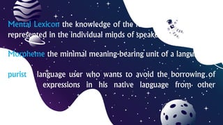Mental Lexicon the knowledge of the lexicon of a language as
represented in the individual minds of speakers
Morpheme the minimal meaning-bearing unit of a language
purist a language user who wants to avoid the borrowing of
linguistic expressions in his native language from other
languages
 