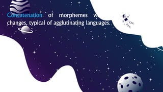 Concatenation of morphemes without any phonetic
changes, typical of agglutinating languages.
 