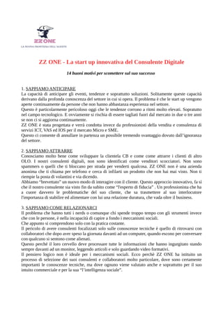 ZZ ONE - La start up innovativa del Consulente Digitale
14 buoni motivi per scomettere sul suo successo
1. SAPPIAMO ANTICIPARE
La capacità di anticipare gli eventi, tendenze e soprattutto soluzioni. Solitamente queste capacità
derivano dalla profonda conoscenza del settore in cui si opera. Il problema è che le start up vengono
aperte continuamente da persone che non hanno abbastanza esperienza nel settore.
Questo è particolarmente pericoloso oggi che le tendenze corrono a ritmi molto elevati. Sopratutto
nel campo tecnologico. E ovviamente si rischia di essere tagliati fuori dal mercato in due o tre anni
se non ci si aggiorna continuamente.
ZZ ONE è stata progettata e verrà condotta invece da professionisti della vendita e consulenza di
servizi ICT, VAS ed IOS per il mercato Micro e SME.
Questo ci consente di annullare in partenza un possibile tremendo svantaggio dovuto dall’ignoranza
del settore.
2. SAPPIAMO ATTRARRE
Conosciamo molto bene come sviluppare la clientela CB e come come attrarre i clienti di altro
OLO. I nostri consulenti digitali, non sono identificati come venditori scocciatori. Non sono
spammers o quelli che ti bloccano per strada per venderti qualcosa. ZZ ONE non è una azienda
anonima che ti chiama per telefono e cerca di infilarti un prodotto che non hai mai visto. Non ti
riempie la posta di volantini e via dicendo.
Abbiamo “brevettato” un nuovo modo di interagire con il cliente. Questo approccio innovativo, fa sì
che il nostro consulente sia visto fin da subito come “l'esperto di fiducia” . Un professionista che ha
a cuore davvero le problematiche del suo cliente, che sa trasmettere al suo interlocutore
l'importanza di stabilire ed alimentare con lui una relazione duratura, che vada oltre il business.
3. SAPPIAMO COME RELAZIONARCI
Il problema che hanno tutti i nerds o comunque chi spende troppo tempo con gli strumenti invece
che con le persone, è nella incapacità di capire a fondo i meccanismi sociali.
Che appunto si comprendono solo con la pratica costante.
Il pericolo di avere consulenti focalizzati solo sulle conoscenze tecniche è quello di ritrovarsi con
collaboratori che dopo aver speso la giornata davanti ad un computer, quando escono per conversare
con qualcuno si sentono come alienati.
Questo perché il loro cervello deve processare tutte le informazioni che hanno ingurgitato stando
sempre davanti ad un monitor, leggendo articoli e solo guardando video formativi.
Il pensiero logico non è ideale per i meccanismi sociali. Ecco perchè ZZ ONE ha istituito un
processo di selezione dei suoi consulenti e collaboratori molto particolare, dove sono certamente
importanti le conoscenze tecniche, ma dove ognuno viene valutato anche e soprattutto per il suo
intuito commerciale e per la sua “l’intelligenza sociale”.
 