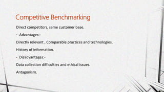 Direct competitors, same customer base.
• Advantages:-
Directly relevant , Comparable practices and technologies.
History of information.
• Disadvantages:-
Data collection difficulties and ethical issues.
Antagonism.
Competitive Benchmarking
 