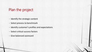 • Identify the strategic content
• Select process to benchmark
• Identify customer’s profiles and expectations
• Select critical success factors
• Give balanced scorecard
Plan the project
 