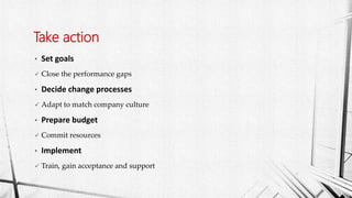 • Set goals
 Close the performance gaps
• Decide change processes
 Adapt to match company culture
• Prepare budget
 Commit resources
• Implement
 Train, gain acceptance and support
Take action
 