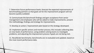 7. Determine future performance levels; forecast the expected improvements of
benchmarking partners so that goals set for the improvement program will not
become quickly outdated.
8. Communicate the benchmark findings and gain acceptance from senior
management and employees who will be asked to make improvements; present
the methodology, findings and strategy for improvements.
9. Develop an action / improvement plan based on the strategy developed.
10. Implement specific actions and monitor process; this includes collecting data
on new levels of performance; using problem-solving teams to investigate
problems; and adjusting the improvement process if goals are not being met.
11. Recalibrate benchmarks; benchmarks are re-evaluated and updated, based on
the most recent performance data.
 