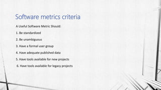 A Useful Software Metric Should:
1. Be standardized
2. Be unambiguous
3. Have a formal user group
4. Have adequate published data
5. Have tools available for new projects
6. Have tools available for legacy projects
Software metrics criteria
 