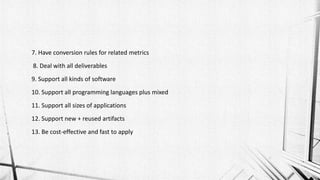 7. Have conversion rules for related metrics
8. Deal with all deliverables
9. Support all kinds of software
10. Support all programming languages plus mixed
11. Support all sizes of applications
12. Support new + reused artifacts
13. Be cost-effective and fast to apply
 