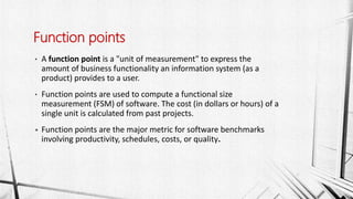 • A function point is a "unit of measurement" to express the
amount of business functionality an information system (as a
product) provides to a user.
• Function points are used to compute a functional size
measurement (FSM) of software. The cost (in dollars or hours) of a
single unit is calculated from past projects.
• Function points are the major metric for software benchmarks
involving productivity, schedules, costs, or quality.
Function points
 