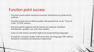 • Function points match standard economic definitions for productivity
analysis
• Function points do not distort quality and productivity as do “Lines of
Code” or LOC metrics.
• Function points support activity-based cost analysis, baselines,
benchmarks, quality, cost, and value studies.
• Lines of code metrics penalize high-level programming languages.
• If used for economic studies with more than one language LOC metrics
should be considered professional malpractice.
Function point success
 