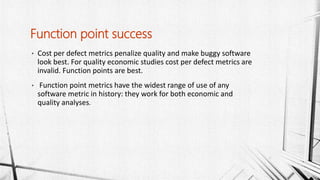 • Cost per defect metrics penalize quality and make buggy software
look best. For quality economic studies cost per defect metrics are
invalid. Function points are best.
• Function point metrics have the widest range of use of any
software metric in history: they work for both economic and
quality analyses.
Function point success
 