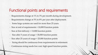 • Requirements change at 1% to 3% per month during development.
• Requirements change at 5% to 8% per year after deployment.
• Some large systems are used for more than 25 years.
• Size at end of requirements = 10,000 Function points
• Size at first delivery = 13,000 function points
• Size after 5 years of usage = 18,000 function points
• Size after 25 years of usage = 25,000 function points
• Sizing should be continuous from requirements to retirement.
• Continuous sizing needs low cost, high speed function points.
Functional points and requirements
 