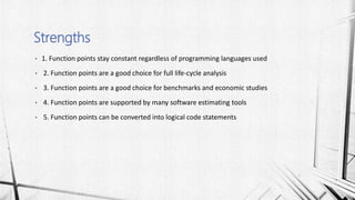 • 1. Function points stay constant regardless of programming languages used
• 2. Function points are a good choice for full life-cycle analysis
• 3. Function points are a good choice for benchmarks and economic studies
• 4. Function points are supported by many software estimating tools
• 5. Function points can be converted into logical code statements
Strengths
 