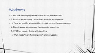 • 1. Accurate counting requires certified function point specialists
• 2. Function point counting can be time-consuming and expensive
• 3. There is a need for automated function point counts from requirements
• 4. There is a need for automated function point counts from
• 5. IFPUG has no rules dealing with backfiring
• 6. IFPUG needs “micro function points” for small updates
Weakness
 