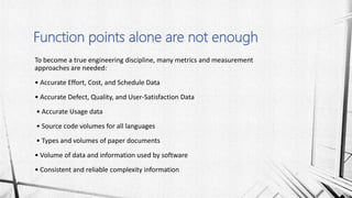 To become a true engineering discipline, many metrics and measurement
approaches are needed:
• Accurate Effort, Cost, and Schedule Data
• Accurate Defect, Quality, and User-Satisfaction Data
• Accurate Usage data
• Source code volumes for all languages
• Types and volumes of paper documents
• Volume of data and information used by software
• Consistent and reliable complexity information
Function points alone are not enough
 