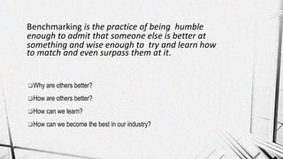 Why are others better?
How are others better?
How can we learn?
How can we become the best in our industry?
Benchmarking is the practice of being humble
enough to admit that someone else is better at
something and wise enough to try and learn how
to match and even surpass them at it.
 