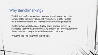 • Traditional performance improvement trends seem not to be
sufficient for the highly competitive markets. In other words
external environment and market conditions change rapidly.
• Customer’s expectations are highly liquid and are driven by
standards set by best performer. Any product or service just below
these standards may not catch the eyes of customer
• Prevents the “Re-inventing the wheel”.
Why Benchmarking?
 
