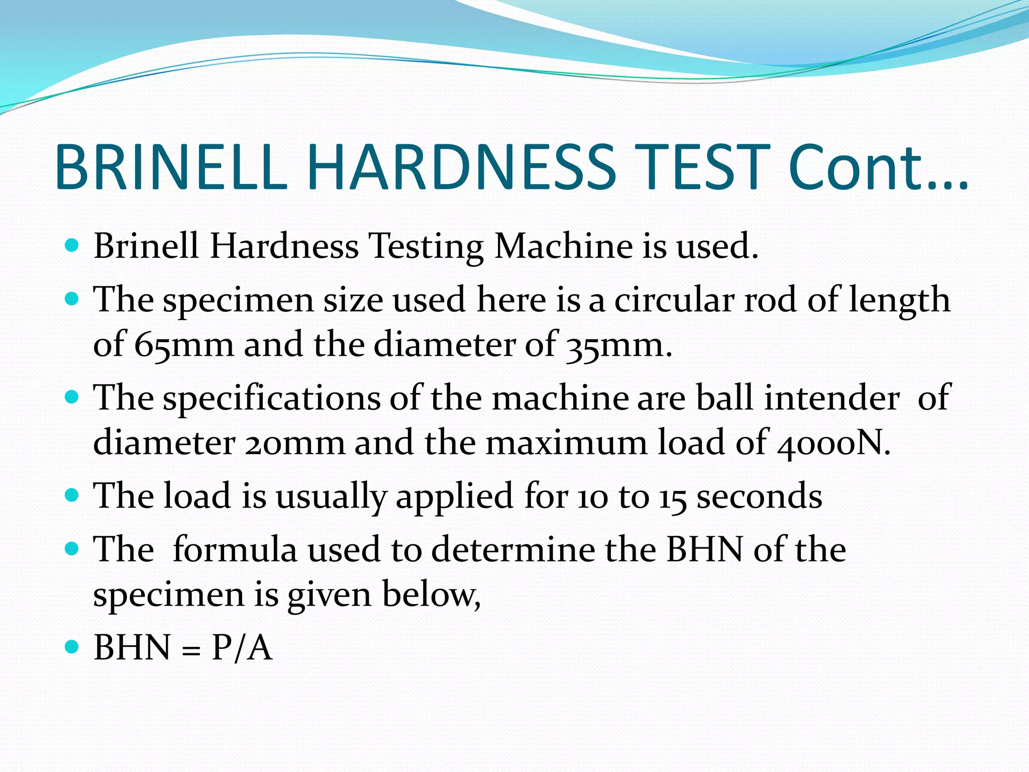 BRINELL HARDNESS TEST Cont…
 Brinell Hardness Testing Machine is used.
 The specimen size used here is a circular rod of length
of 65mm and the diameter of 35mm.
 The specifications of the machine are ball intender of
diameter 20mm and the maximum load of 4000N.
 The load is usually applied for 10 to 15 seconds
 The formula used to determine the BHN of the
specimen is given below,
 BHN = P/A
 