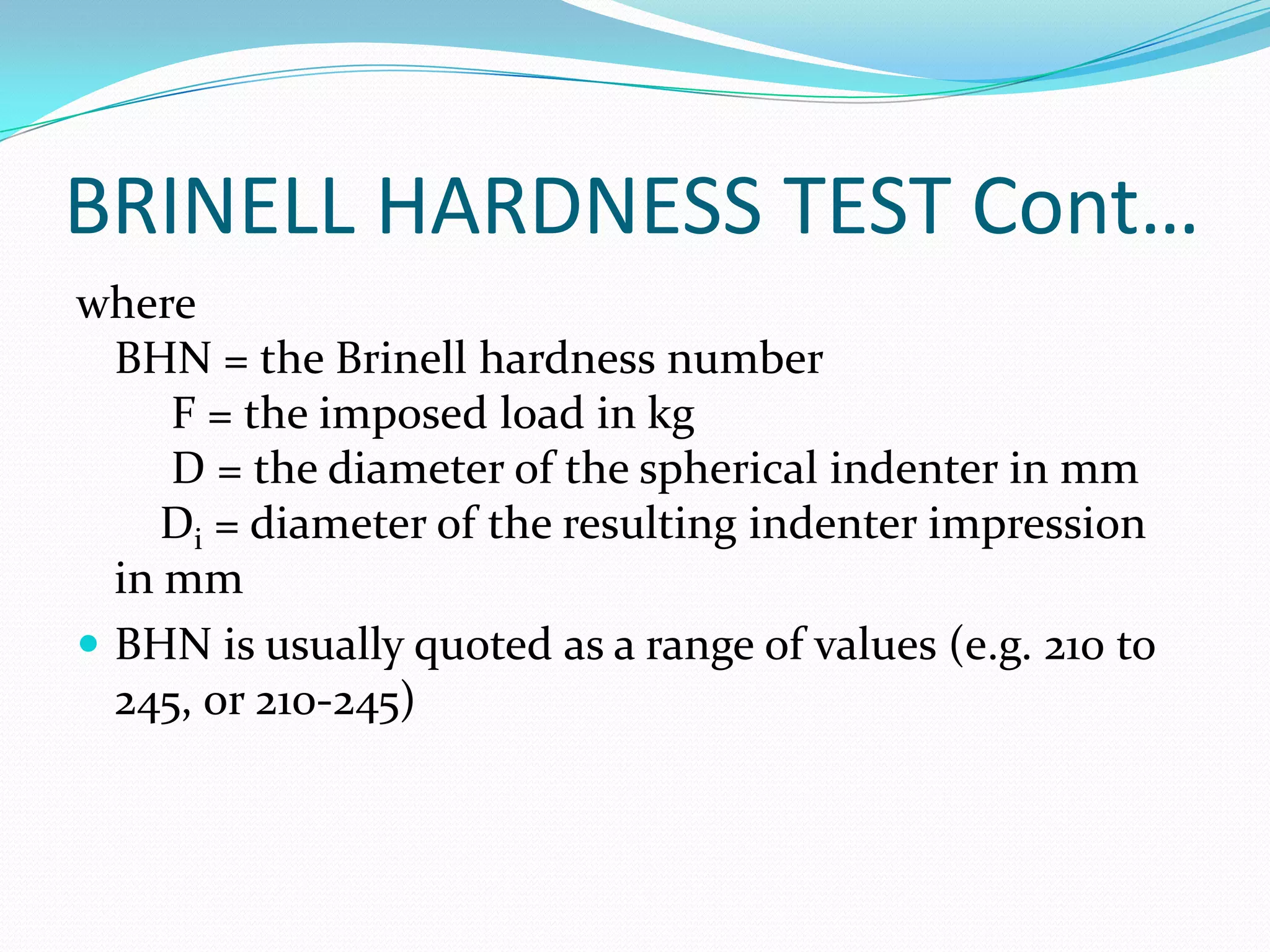 BRINELL HARDNESS TEST Cont…
where
BHN = the Brinell hardness number
F = the imposed load in kg
D = the diameter of the spherical indenter in mm
Di = diameter of the resulting indenter impression
in mm
 BHN is usually quoted as a range of values (e.g. 210 to
245, or 210-245)
 