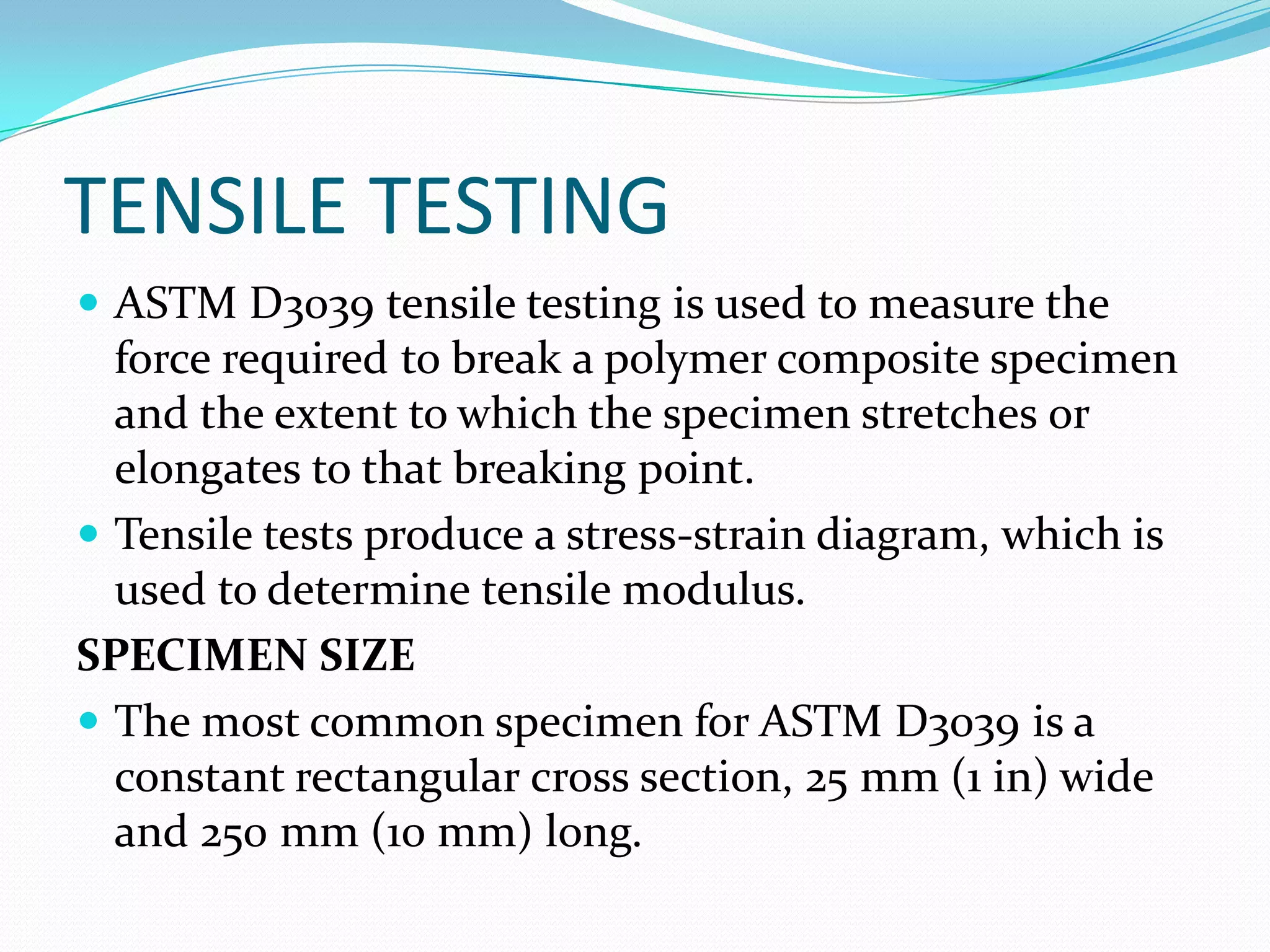 TENSILE TESTING
 ASTM D3039 tensile testing is used to measure the
force required to break a polymer composite specimen
and the extent to which the specimen stretches or
elongates to that breaking point.
 Tensile tests produce a stress-strain diagram, which is
used to determine tensile modulus.
SPECIMEN SIZE
 The most common specimen for ASTM D3039 is a
constant rectangular cross section, 25 mm (1 in) wide
and 250 mm (10 mm) long.
 