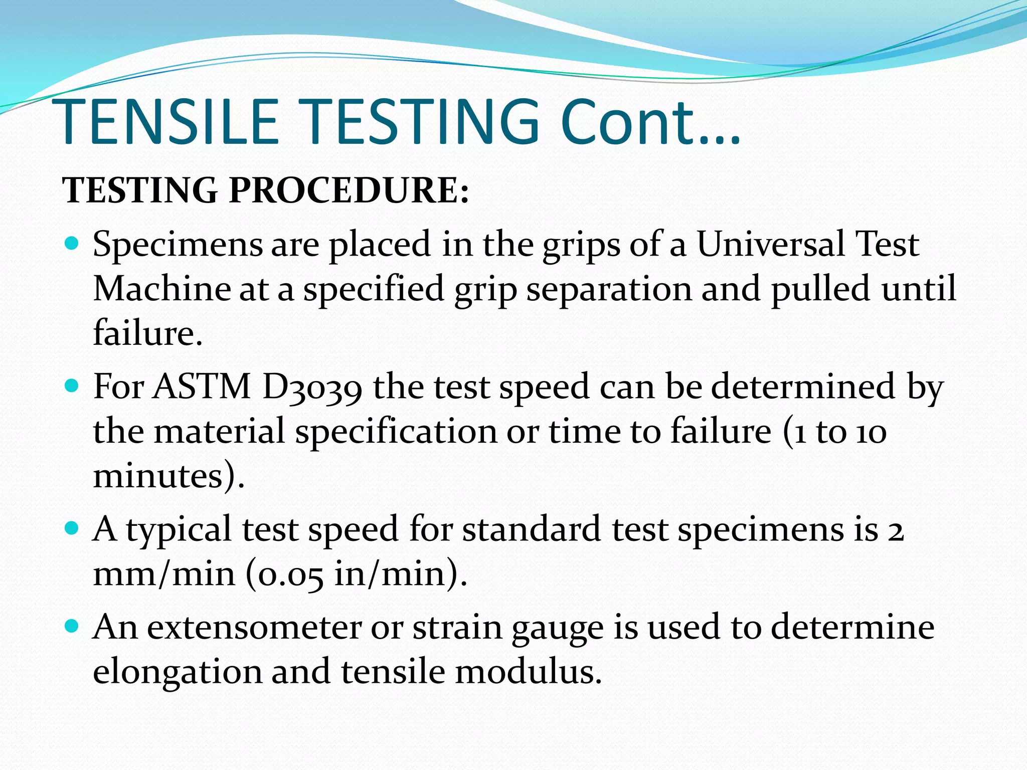 TENSILE TESTING Cont…
TESTING PROCEDURE:
 Specimens are placed in the grips of a Universal Test
Machine at a specified grip separation and pulled until
failure.
 For ASTM D3039 the test speed can be determined by
the material specification or time to failure (1 to 10
minutes).
 A typical test speed for standard test specimens is 2
mm/min (0.05 in/min).
 An extensometer or strain gauge is used to determine
elongation and tensile modulus.
 