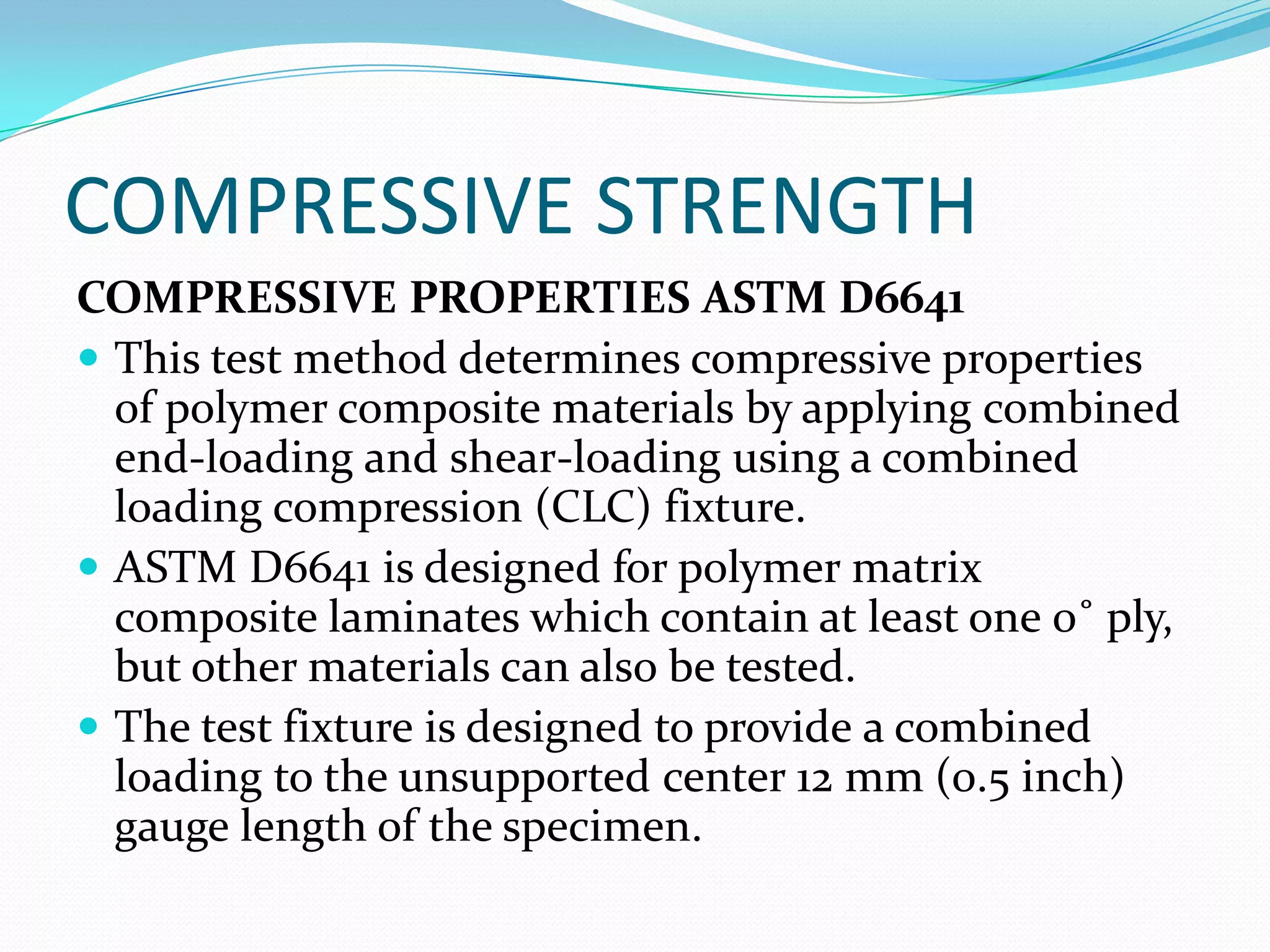COMPRESSIVE STRENGTH
COMPRESSIVE PROPERTIES ASTM D6641
 This test method determines compressive properties
of polymer composite materials by applying combined
end-loading and shear-loading using a combined
loading compression (CLC) fixture.
 ASTM D6641 is designed for polymer matrix
composite laminates which contain at least one 0˚ ply,
but other materials can also be tested.
 The test fixture is designed to provide a combined
loading to the unsupported center 12 mm (0.5 inch)
gauge length of the specimen.
 