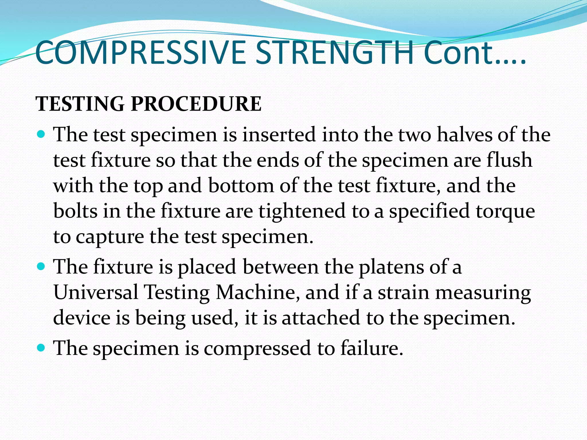 COMPRESSIVE STRENGTH Cont….
TESTING PROCEDURE
 The test specimen is inserted into the two halves of the
test fixture so that the ends of the specimen are flush
with the top and bottom of the test fixture, and the
bolts in the fixture are tightened to a specified torque
to capture the test specimen.
 The fixture is placed between the platens of a
Universal Testing Machine, and if a strain measuring
device is being used, it is attached to the specimen.
 The specimen is compressed to failure.
 