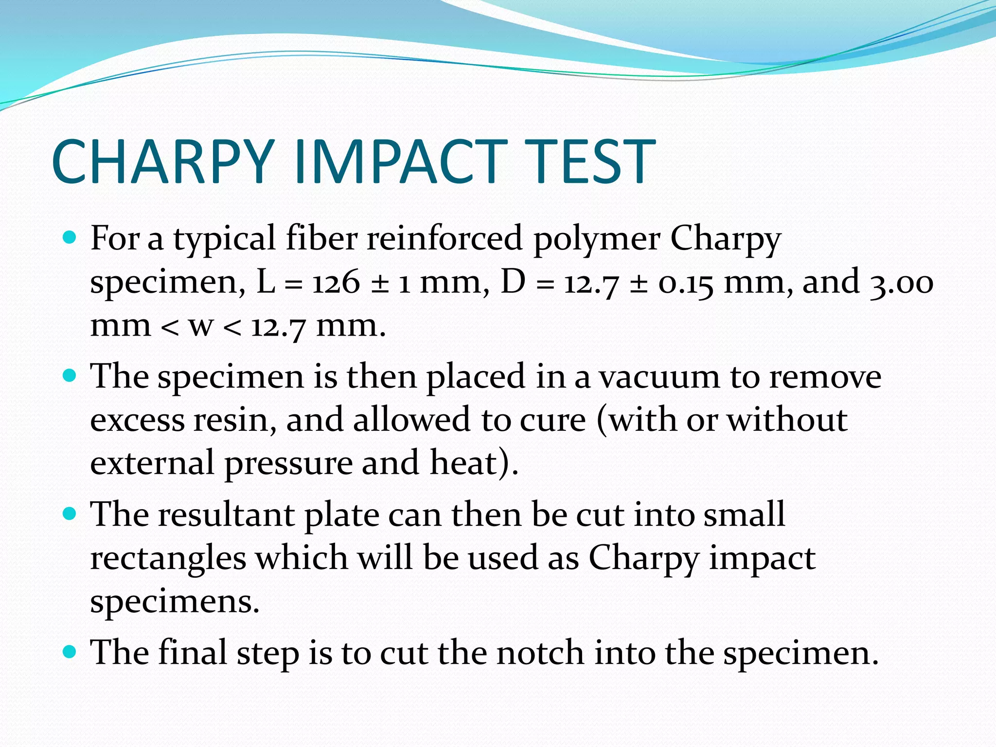 CHARPY IMPACT TEST
 For a typical fiber reinforced polymer Charpy
specimen, L = 126 ± 1 mm, D = 12.7 ± 0.15 mm, and 3.00
mm < w < 12.7 mm.
 The specimen is then placed in a vacuum to remove
excess resin, and allowed to cure (with or without
external pressure and heat).
 The resultant plate can then be cut into small
rectangles which will be used as Charpy impact
specimens.
 The final step is to cut the notch into the specimen.
 