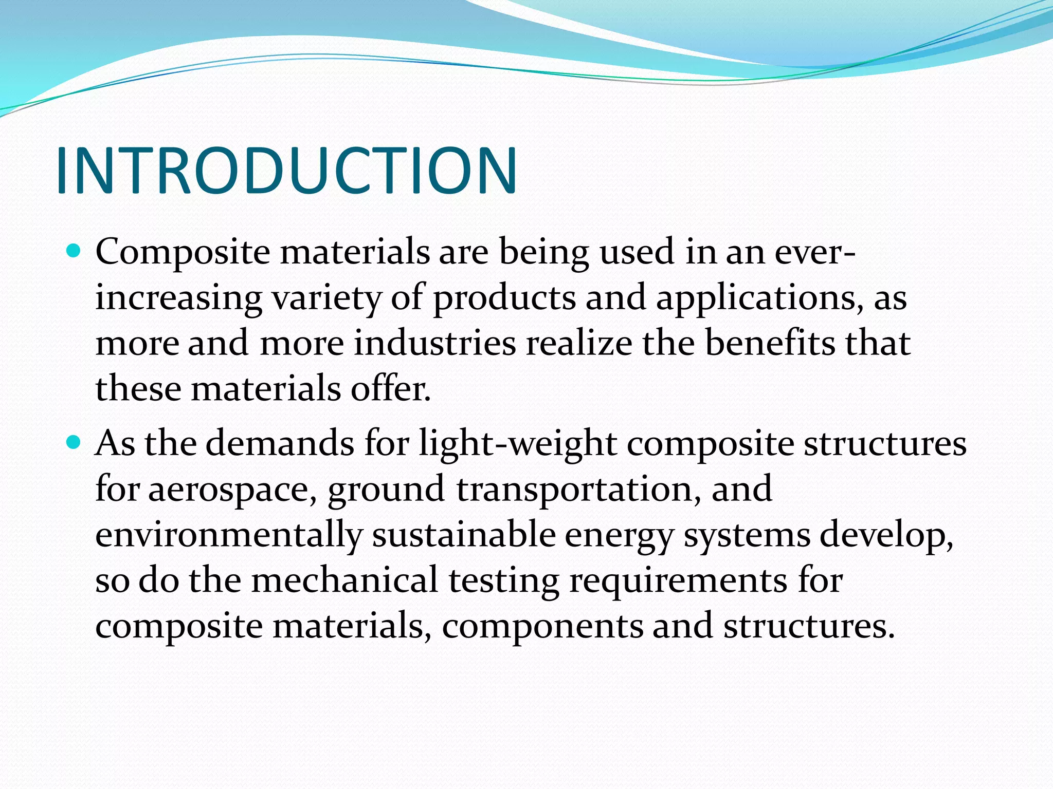 INTRODUCTION
 Composite materials are being used in an ever-
increasing variety of products and applications, as
more and more industries realize the benefits that
these materials offer.
 As the demands for light-weight composite structures
for aerospace, ground transportation, and
environmentally sustainable energy systems develop,
so do the mechanical testing requirements for
composite materials, components and structures.
 
