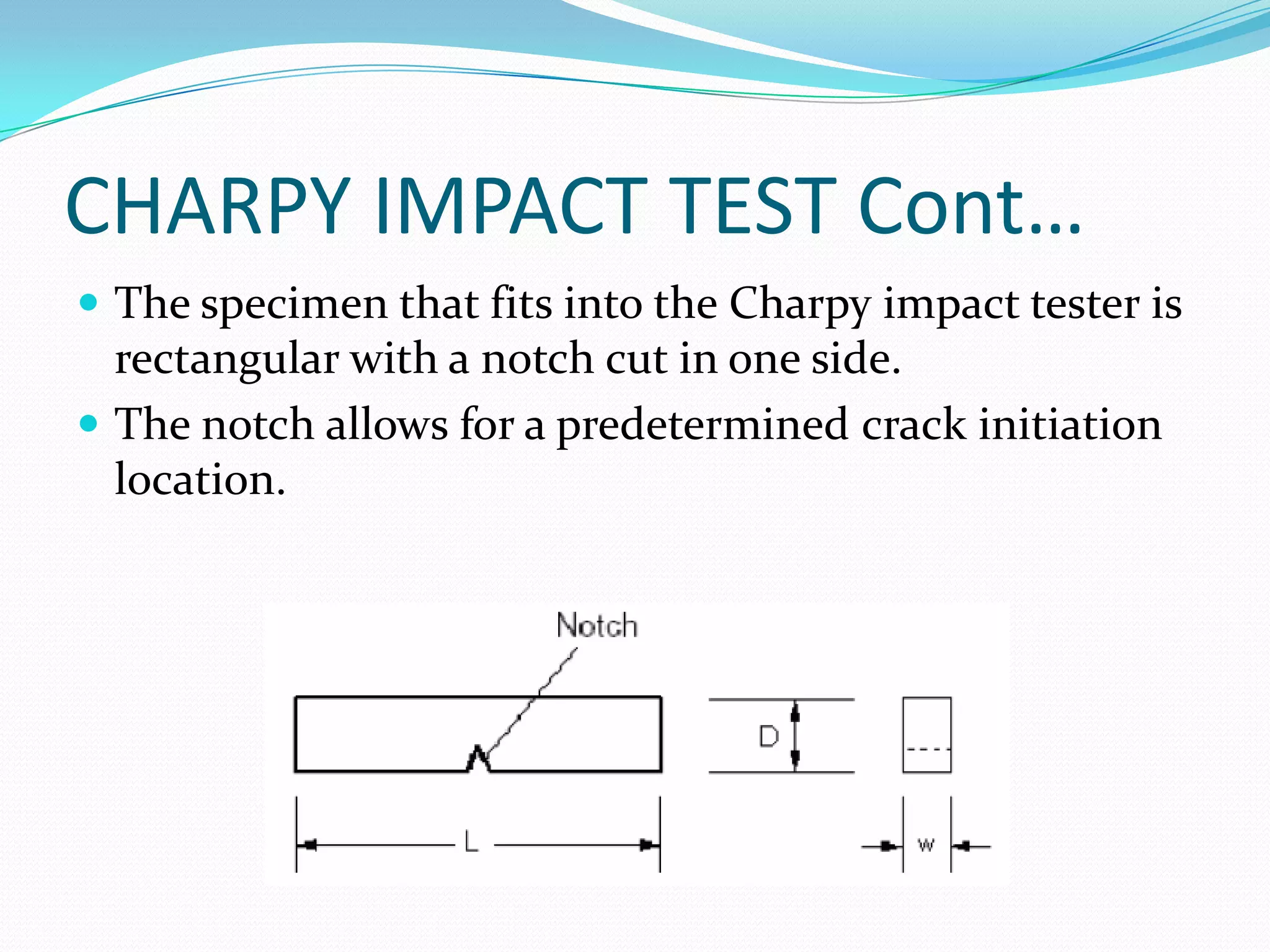 CHARPY IMPACT TEST Cont…
 The specimen that fits into the Charpy impact tester is
rectangular with a notch cut in one side.
 The notch allows for a predetermined crack initiation
location.
 