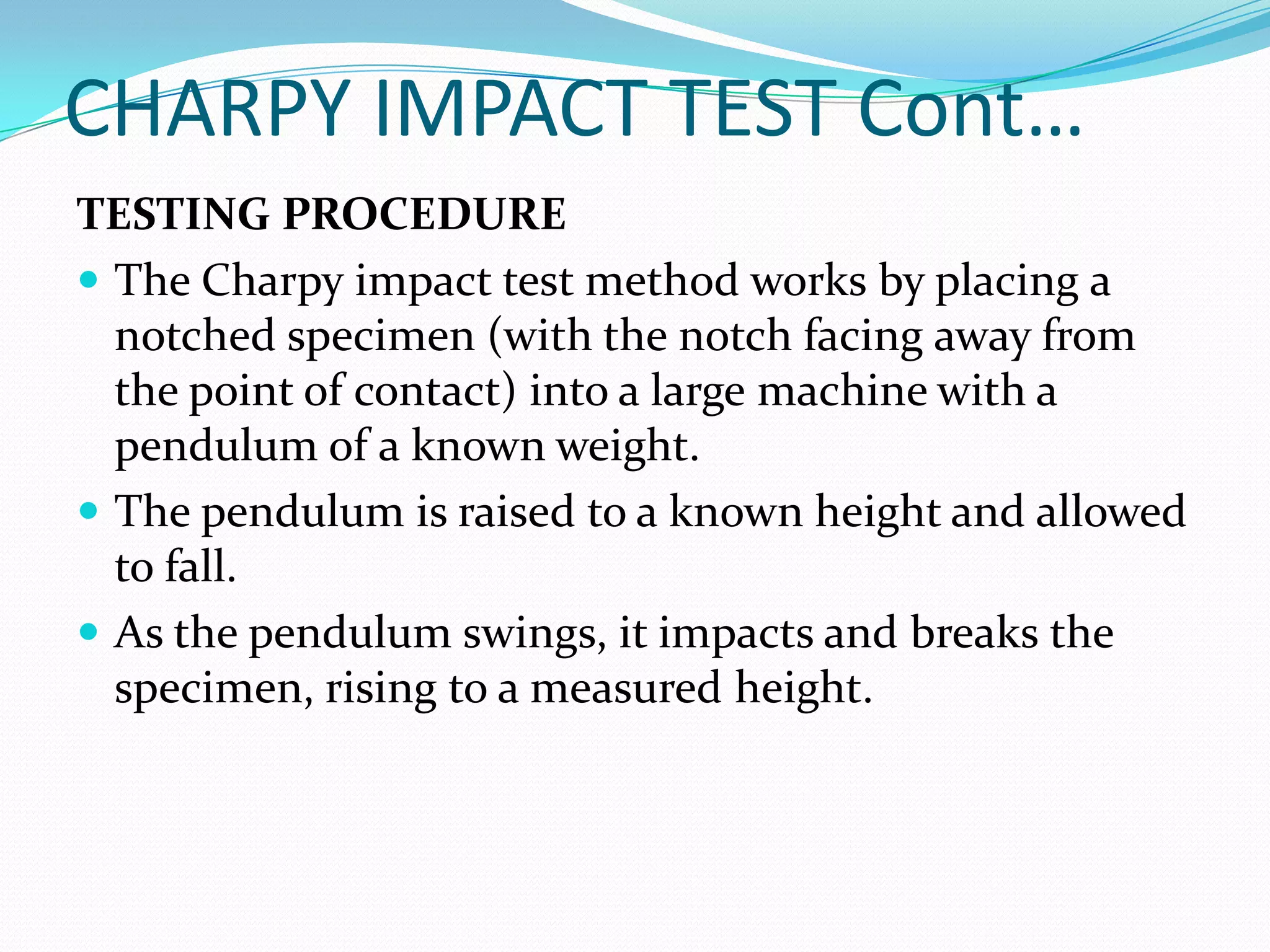CHARPY IMPACT TEST Cont…
TESTING PROCEDURE
 The Charpy impact test method works by placing a
notched specimen (with the notch facing away from
the point of contact) into a large machine with a
pendulum of a known weight.
 The pendulum is raised to a known height and allowed
to fall.
 As the pendulum swings, it impacts and breaks the
specimen, rising to a measured height.
 