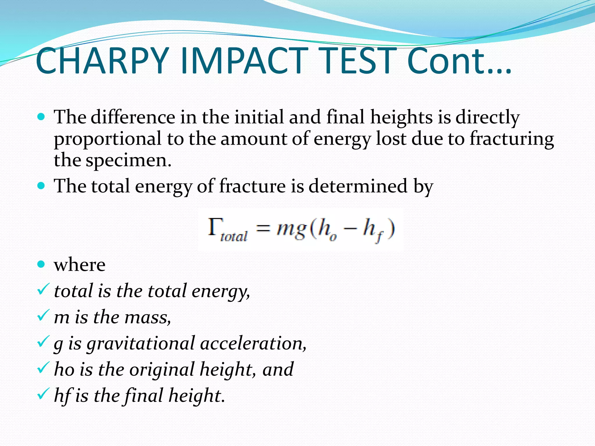 CHARPY IMPACT TEST Cont…
 The difference in the initial and final heights is directly
proportional to the amount of energy lost due to fracturing
the specimen.
 The total energy of fracture is determined by
 where
 total is the total energy,
 m is the mass,
 g is gravitational acceleration,
 ho is the original height, and
 hf is the final height.
 