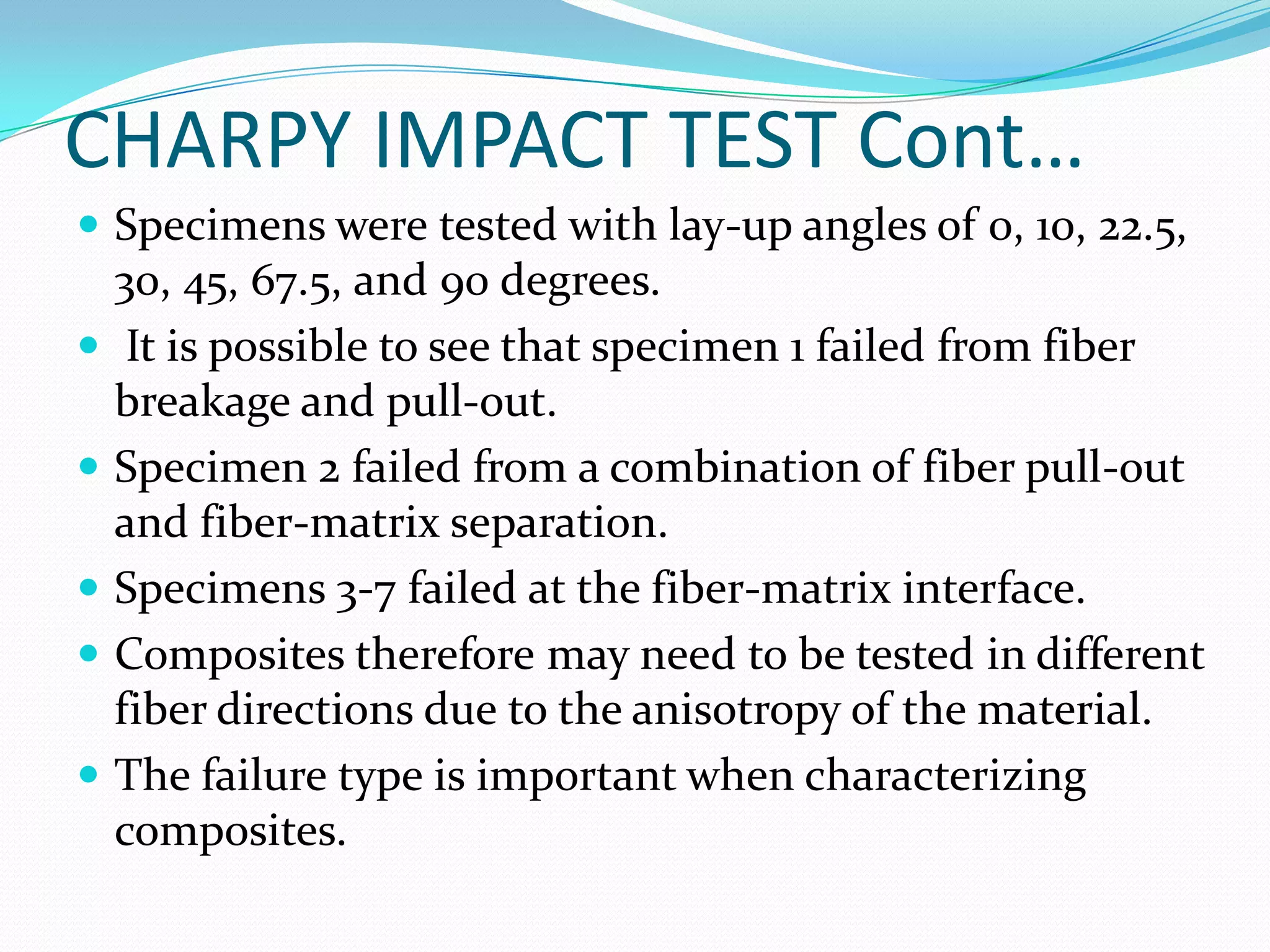 CHARPY IMPACT TEST Cont…
 Specimens were tested with lay-up angles of 0, 10, 22.5,
30, 45, 67.5, and 90 degrees.
 It is possible to see that specimen 1 failed from fiber
breakage and pull-out.
 Specimen 2 failed from a combination of fiber pull-out
and fiber-matrix separation.
 Specimens 3-7 failed at the fiber-matrix interface.
 Composites therefore may need to be tested in different
fiber directions due to the anisotropy of the material.
 The failure type is important when characterizing
composites.
 