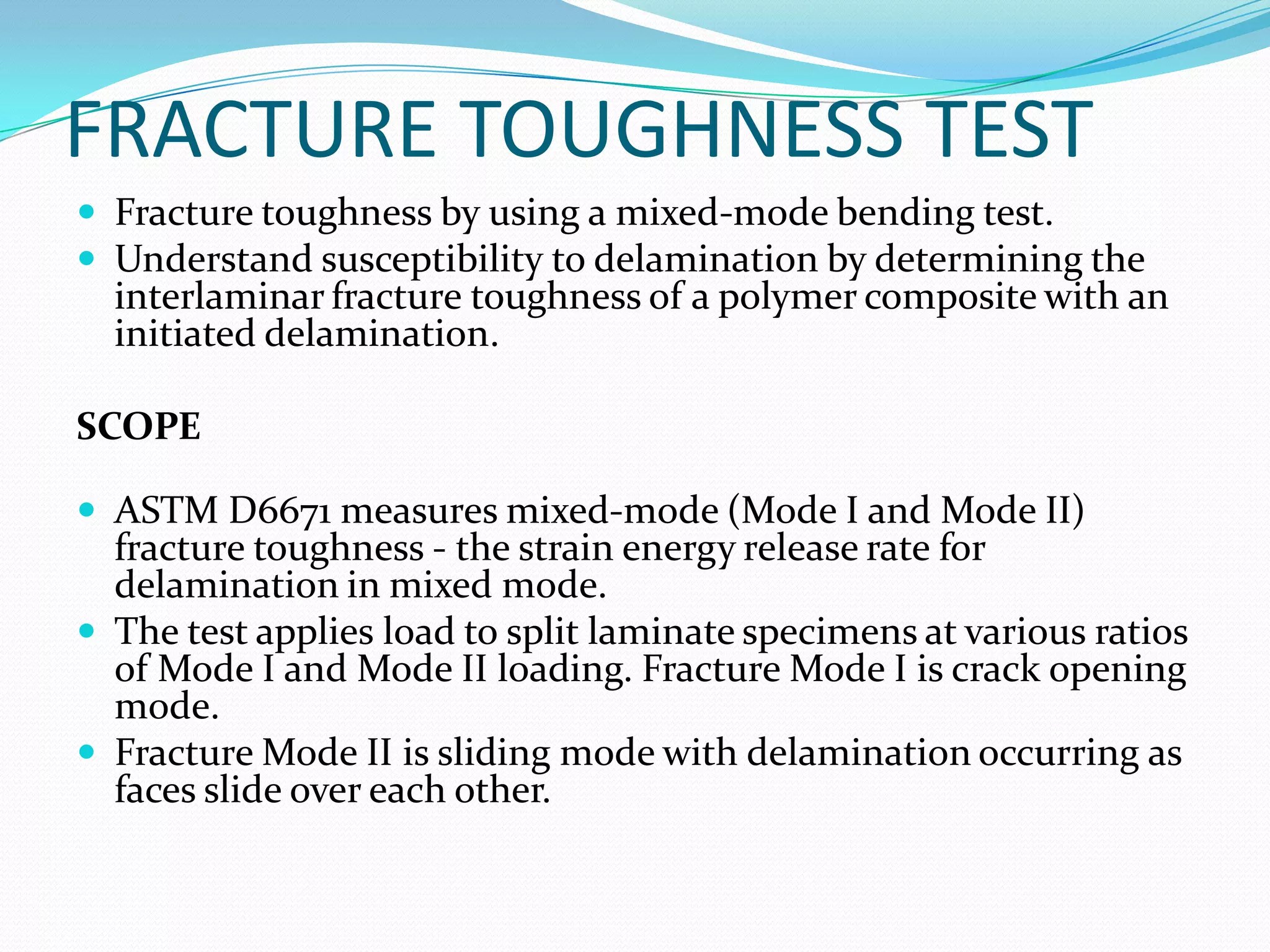 FRACTURE TOUGHNESS TEST
 Fracture toughness by using a mixed-mode bending test.
 Understand susceptibility to delamination by determining the
interlaminar fracture toughness of a polymer composite with an
initiated delamination.
SCOPE
 ASTM D6671 measures mixed-mode (Mode I and Mode II)
fracture toughness - the strain energy release rate for
delamination in mixed mode.
 The test applies load to split laminate specimens at various ratios
of Mode I and Mode II loading. Fracture Mode I is crack opening
mode.
 Fracture Mode II is sliding mode with delamination occurring as
faces slide over each other.
 